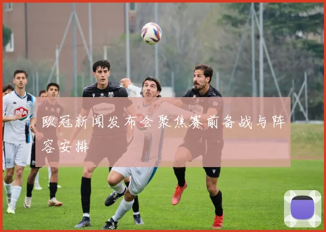 欧冠新闻发布会聚焦赛前备战与阵容安排