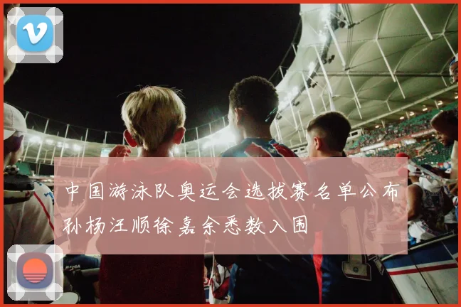 中国游泳队奥运会选拔赛名单公布孙杨汪顺徐嘉余悉数入围