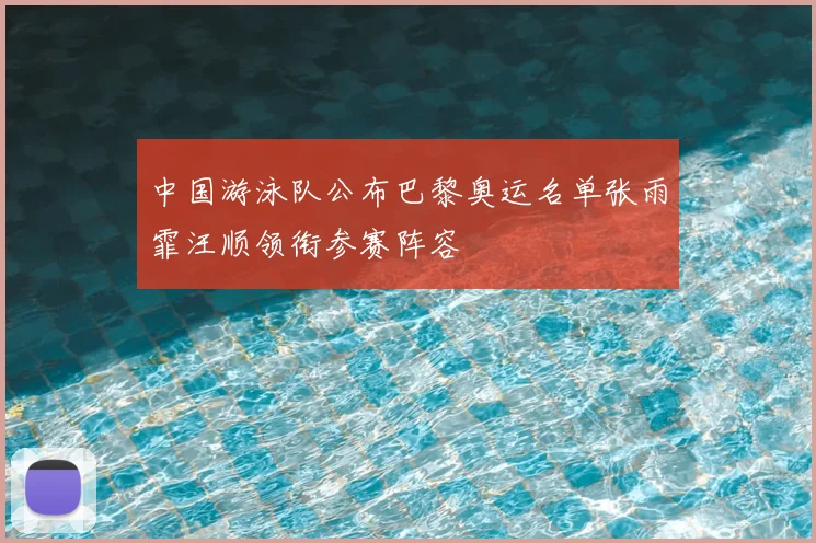 中国游泳队公布巴黎奥运名单张雨霏汪顺领衔参赛阵容