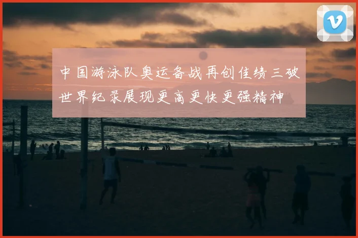 中国游泳队奥运备战再创佳绩三破世界纪录展现更高更快更强精神