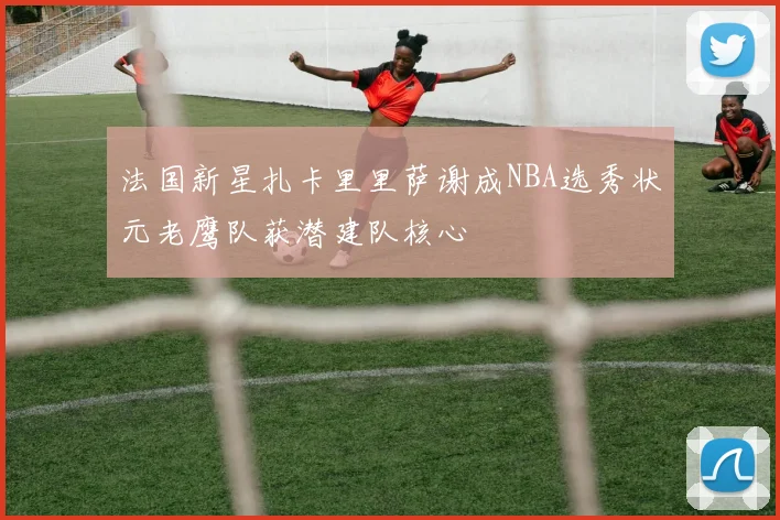 法国新星扎卡里里萨谢成NBA选秀状元老鹰队获潜建队核心