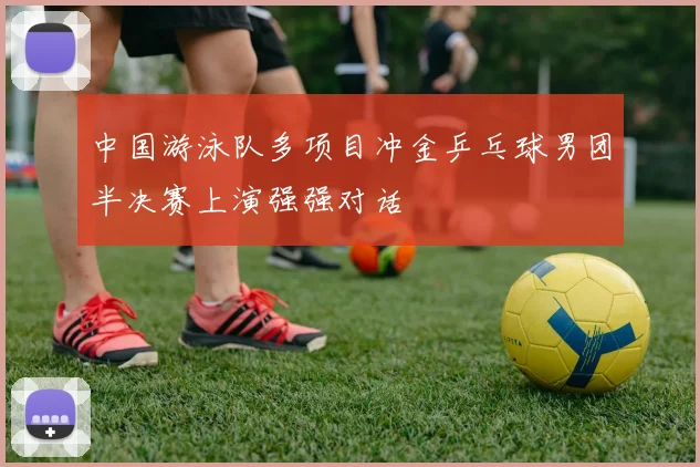 中国游泳队多项目冲金乒乓球男团半决赛上演强强对话