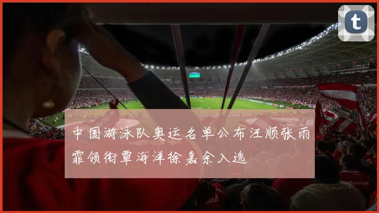 中国游泳队奥运名单公布汪顺张雨霏领衔覃海洋徐嘉余入选