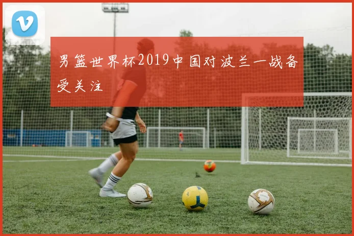 男篮世界杯2019中国对波兰一战备受关注
