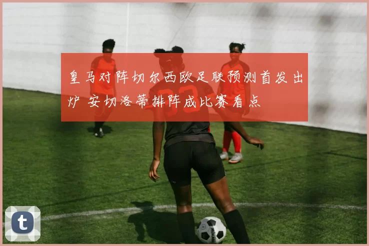 皇马对阵切尔西欧足联预测首发出炉 安切洛蒂排阵成比赛看点