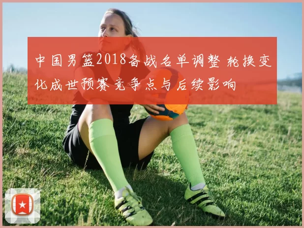 中国男篮2018备战名单调整 轮换变化成世预赛竞争点与后续影响
