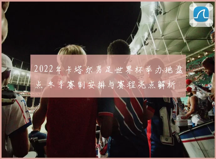 2022年卡塔尔男足世界杯举办地盘点 冬季赛制安排与赛程亮点解析