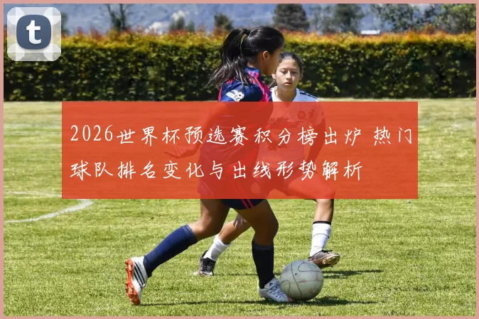 2026世界杯预选赛积分榜出炉 热门球队排名变化与出线形势解析