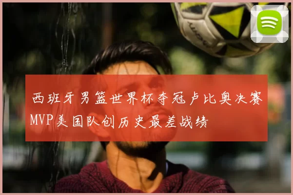 西班牙男篮世界杯夺冠卢比奥决赛MVP美国队创历史最差战绩
