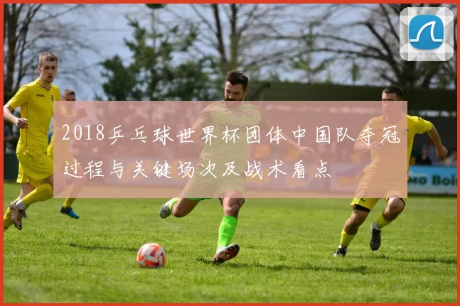2018乒乓球世界杯团体中国队夺冠过程与关键场次及战术看点
