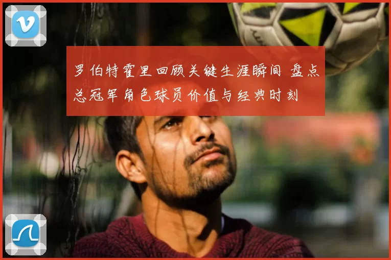 罗伯特霍里回顾关键生涯瞬间 盘点总冠军角色球员价值与经典时刻