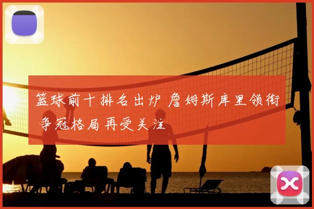 篮球前十排名出炉 詹姆斯库里领衔 争冠格局再受关注