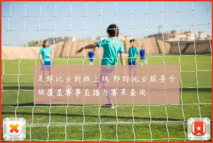 足球比分新版上线 即时比分服务升级覆盖赛事直播与赛果查询