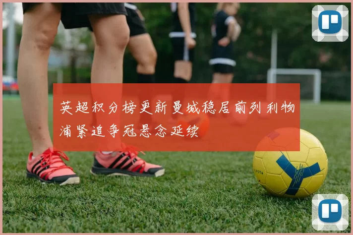 英超积分榜更新曼城稳居前列利物浦紧追争冠悬念延续