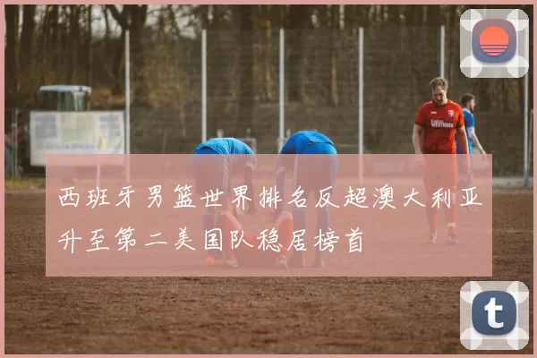 西班牙男篮世界排名反超澳大利亚升至第二美国队稳居榜首