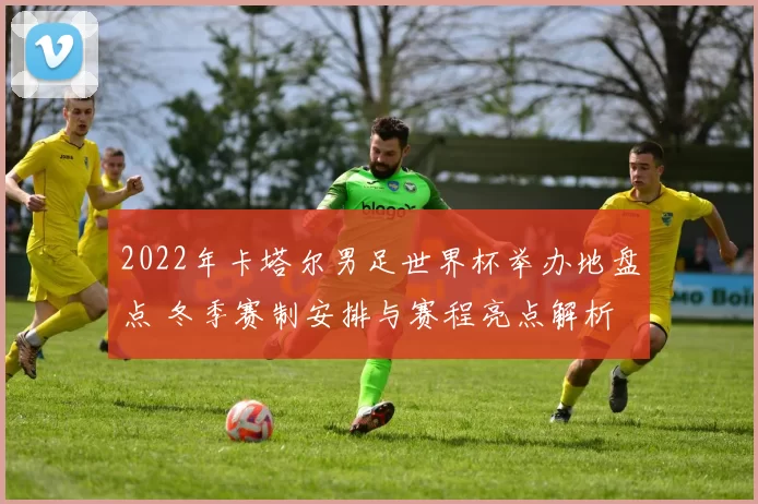 2022年卡塔尔男足世界杯举办地盘点 冬季赛制安排与赛程亮点解析