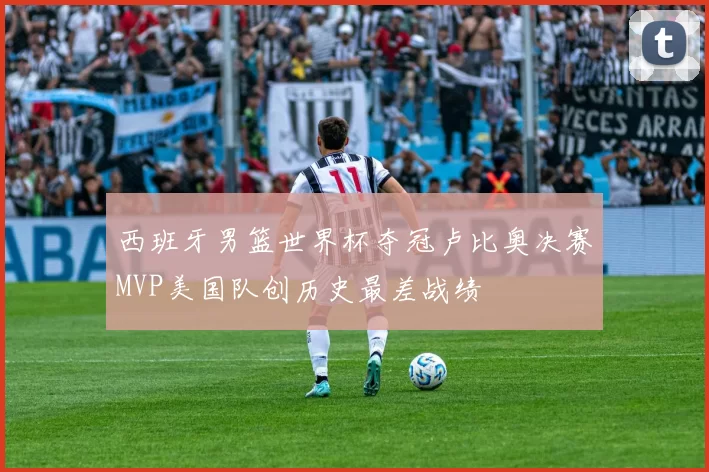 西班牙男篮世界杯夺冠卢比奥决赛MVP美国队创历史最差战绩