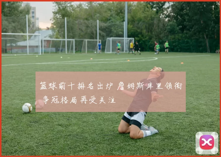 篮球前十排名出炉 詹姆斯库里领衔 争冠格局再受关注
