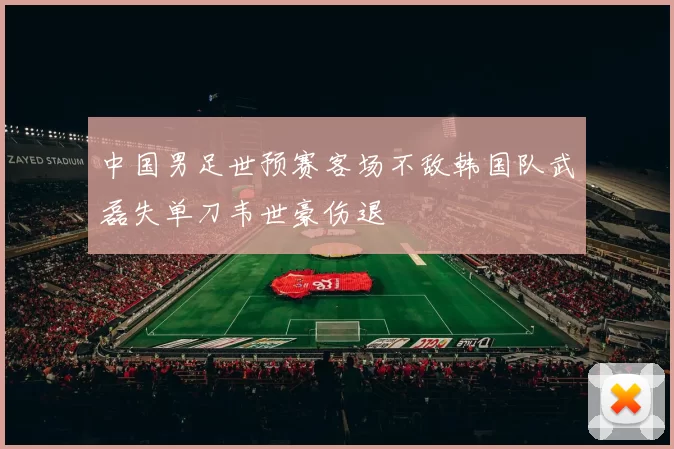 中国男足世预赛客场不敌韩国队武磊失单刀韦世豪伤退