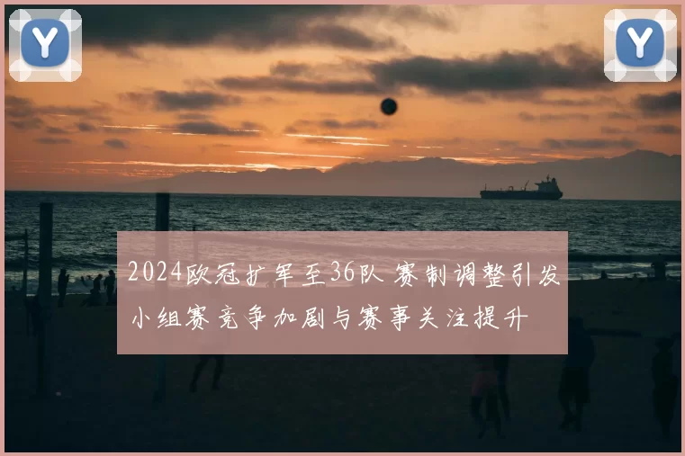 2024欧冠扩军至36队 赛制调整引发小组赛竞争加剧与赛事关注提升