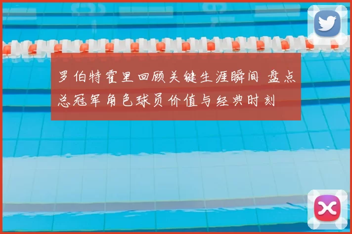 罗伯特霍里回顾关键生涯瞬间 盘点总冠军角色球员价值与经典时刻