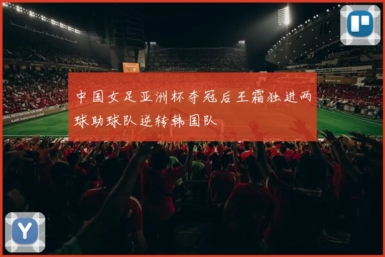 中国女足亚洲杯夺冠后王霜独进两球助球队逆转韩国队