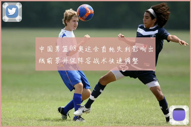 中国男篮08奥运会首轮失利影响出线前景并促阵容战术快速调整
