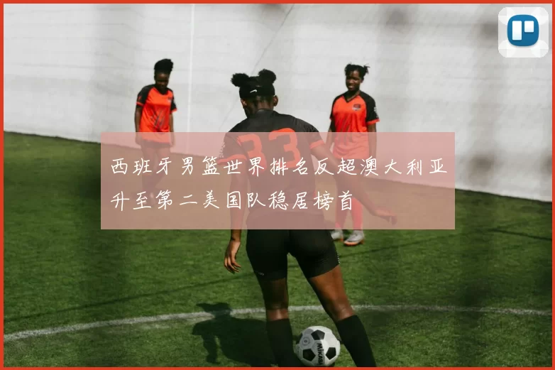 西班牙男篮世界排名反超澳大利亚升至第二美国队稳居榜首