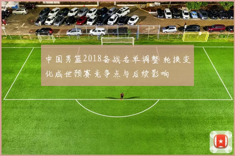 中国男篮2018备战名单调整 轮换变化成世预赛竞争点与后续影响