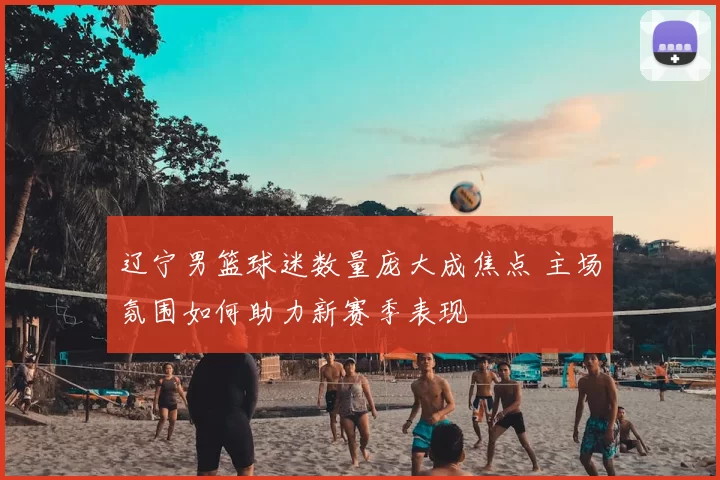 辽宁男篮球迷数量庞大成焦点 主场氛围如何助力新赛季表现