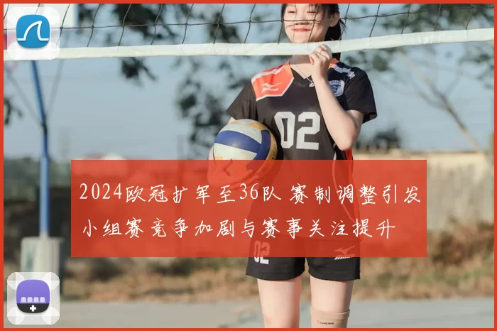 2024欧冠扩军至36队 赛制调整引发小组赛竞争加剧与赛事关注提升