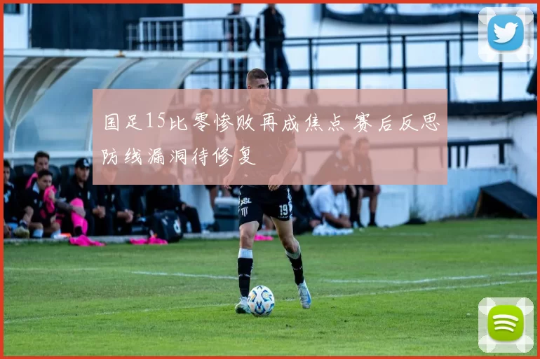 国足15比零惨败再成焦点 赛后反思防线漏洞待修复