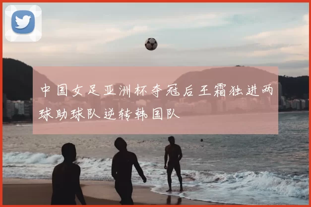中国女足亚洲杯夺冠后王霜独进两球助球队逆转韩国队