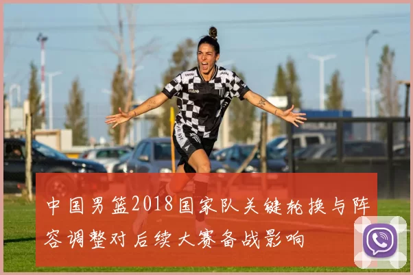 中国男篮2018国家队关键轮换与阵容调整对后续大赛备战影响