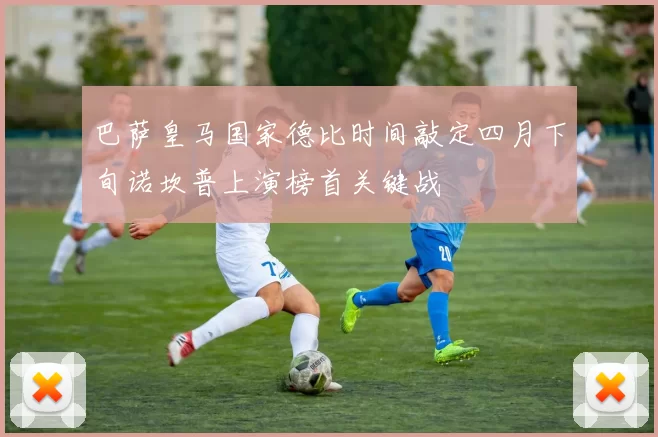 巴萨皇马国家德比时间敲定四月下旬诺坎普上演榜首关键战