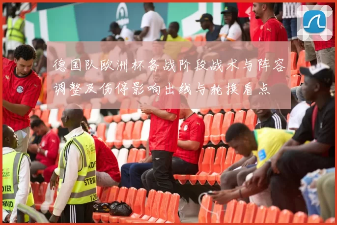 德国队欧洲杯备战阶段战术与阵容调整及伤停影响出线与轮换看点