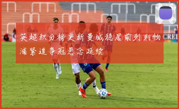 英超积分榜更新曼城稳居前列利物浦紧追争冠悬念延续