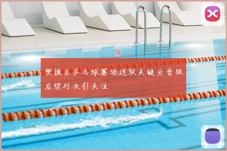 樊振东乒乓球赛场连取关键分晋级后续对决引关注