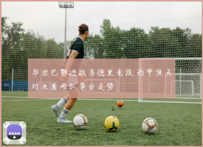 毕尔巴鄂迎战马德里竞技 西甲焦点对决看两队争分走势
