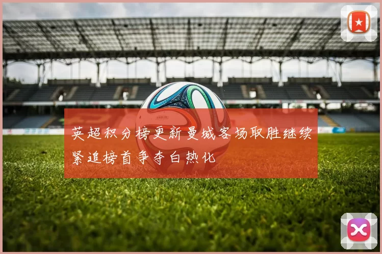 英超积分榜更新曼城客场取胜继续紧追榜首争夺白热化
