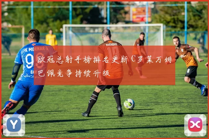 欧冠总射手榜排名更新 C罗莱万姆巴佩竞争持续升级